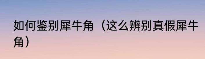 如何鉴别犀牛角（这么辨别真假犀牛角）