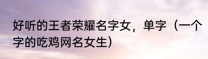 好听的王者荣耀名字女，单字（一个字的吃鸡网名女生）