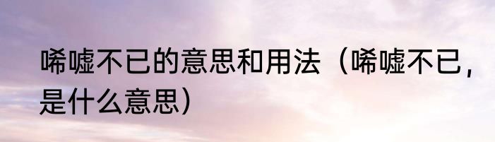 唏嘘不已的意思和用法（唏嘘不已，是什么意思）