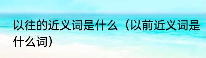 以往的近义词是什么（以前近义词是什么词）