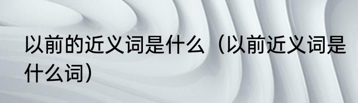 以前的近义词是什么（以前近义词是什么词）