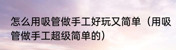 怎么用吸管做手工好玩又简单（用吸管做手工超级简单的）