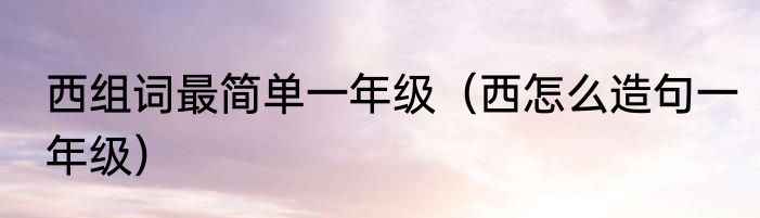 西组词最简单一年级（西怎么造句一年级）