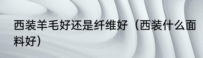 西装羊毛好还是纤维好（西装什么面料好）