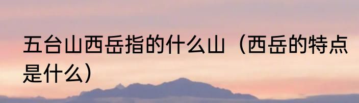 五台山西岳指的什么山（西岳的特点是什么）