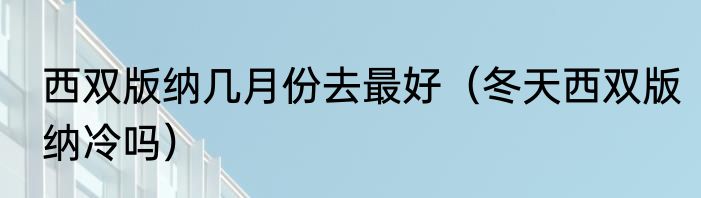 西双版纳几月份去最好（冬天西双版纳冷吗）