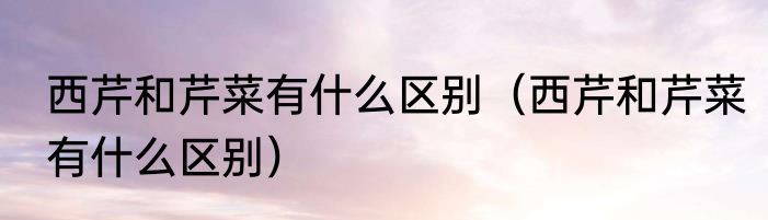 西芹和芹菜有什么区别（西芹和芹菜有什么区别）
