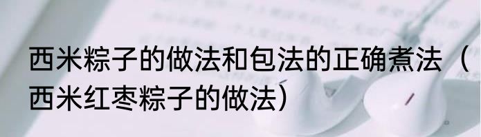 西米粽子的做法和包法的正确煮法（西米红枣粽子的做法）