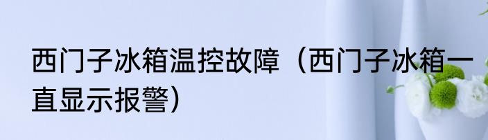 西门子冰箱温控故障（西门子冰箱一直显示报警）
