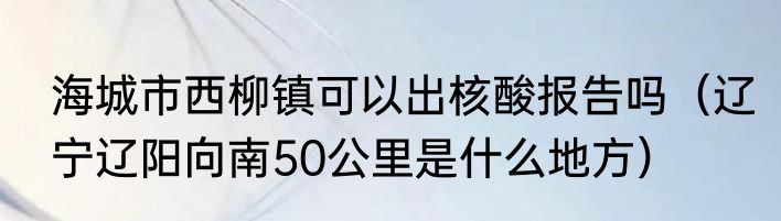 海城市西柳镇可以出核酸报告吗（辽宁辽阳向南50公里是什么地方）