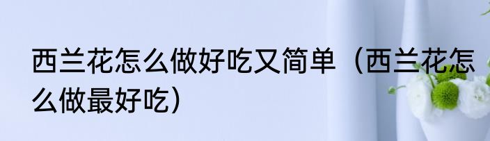 西兰花怎么做好吃又简单（西兰花怎么做最好吃）