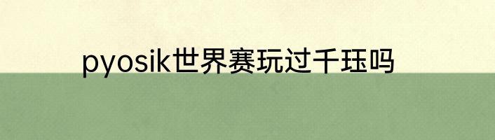 pyosik世界赛玩过千珏吗