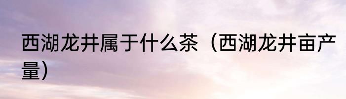 西湖龙井属于什么茶（西湖龙井亩产量）