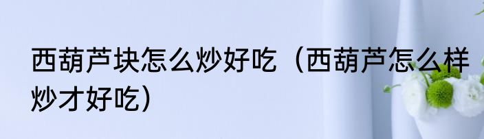 西葫芦块怎么炒好吃（西葫芦怎么样炒才好吃）