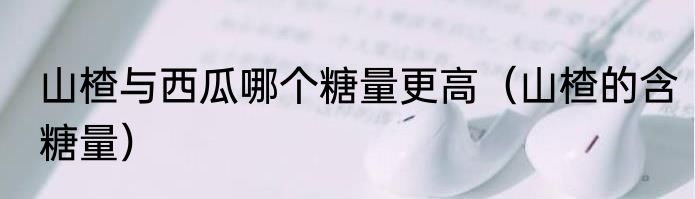 山楂与西瓜哪个糖量更高（山楂的含糖量）