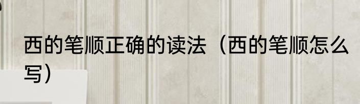 西的笔顺正确的读法（西的笔顺怎么写）