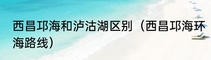 西昌邛海和泸沽湖区别（西昌邛海环海路线）