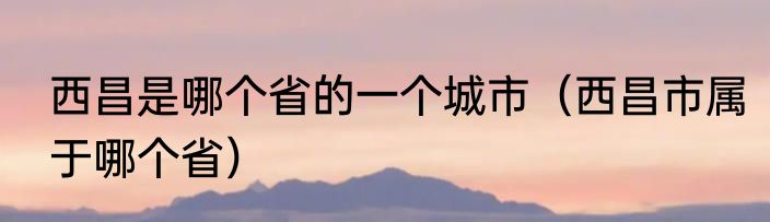 西昌是哪个省的一个城市（西昌市属于哪个省）