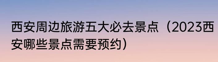 西安周边旅游五大必去景点（2023西安哪些景点需要预约）