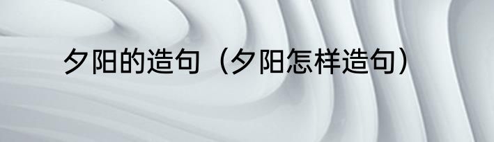 夕阳的造句（夕阳怎样造句）