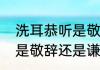 洗耳恭听是敬辞还是谦辞（洗耳恭听是敬辞还是谦辞）