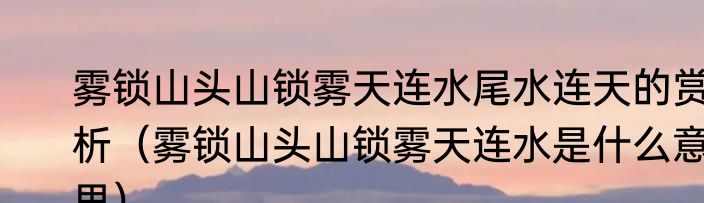 雾锁山头山锁雾天连水尾水连天的赏析（雾锁山头山锁雾天连水是什么意思）