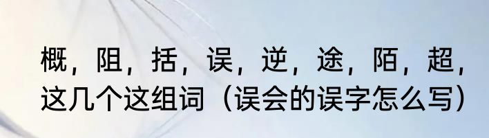 概，阻，括，误，逆，途，陌，超，这几个这组词（误会的误字怎么写）