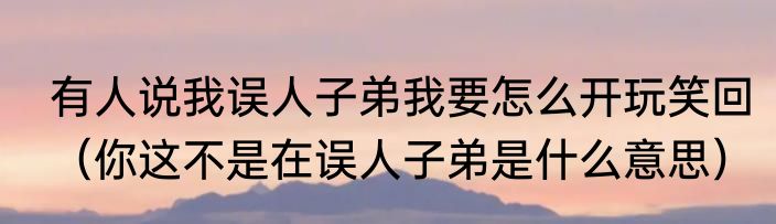 有人说我误人子弟我要怎么开玩笑回（你这不是在误人子弟是什么意思）