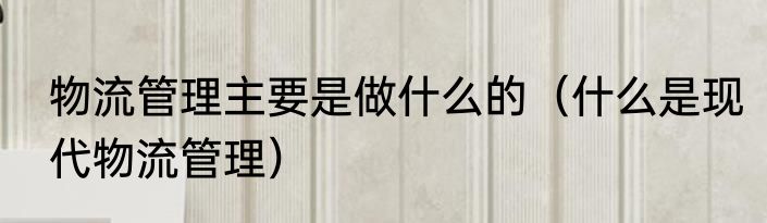 物流管理主要是做什么的（什么是现代物流管理）