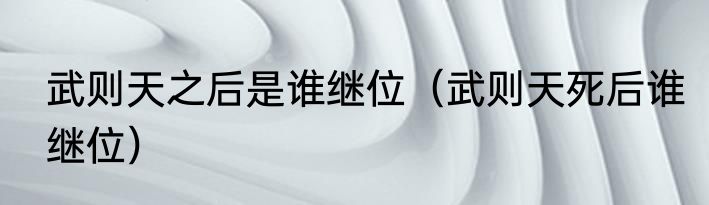 武则天之后是谁继位（武则天死后谁继位）