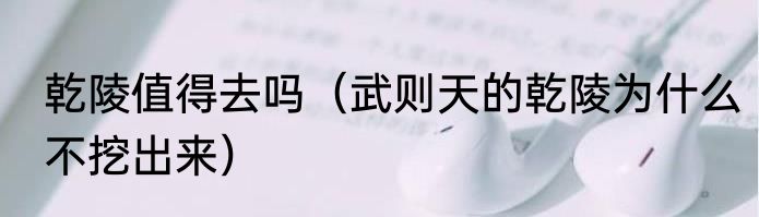 乾陵值得去吗（武则天的乾陵为什么不挖出来）