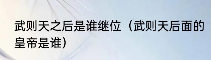 武则天之后是谁继位（武则天后面的皇帝是谁）