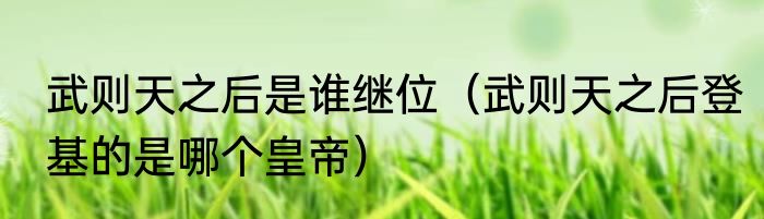 武则天之后是谁继位（武则天之后登基的是哪个皇帝）