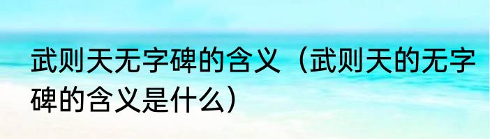 武则天无字碑的含义（武则天的无字碑的含义是什么）