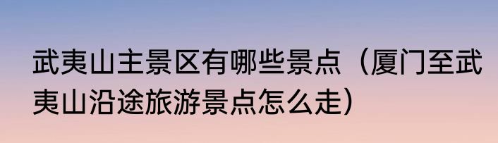 武夷山主景区有哪些景点（厦门至武夷山沿途旅游景点怎么走）