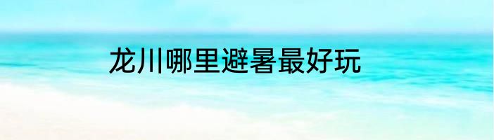 龙川哪里避暑最好玩