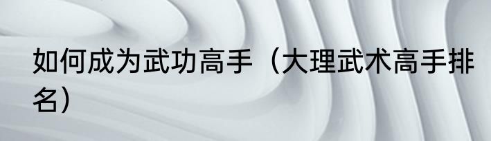 如何成为武功高手（大理武术高手排名）
