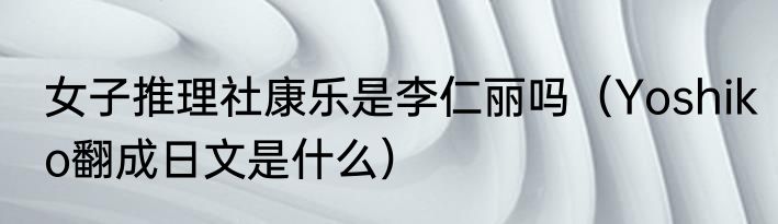 女子推理社康乐是李仁丽吗（Yoshiko翻成日文是什么）