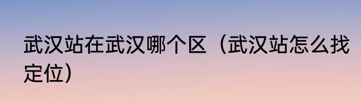 武汉站在武汉哪个区（武汉站怎么找定位）