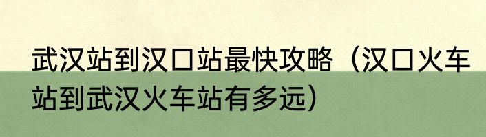 武汉站到汉口站最快攻略（汉口火车站到武汉火车站有多远）