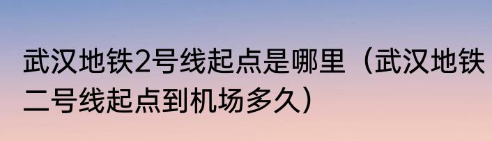 武汉地铁2号线起点是哪里（武汉地铁二号线起点到机场多久）