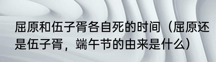 屈原和伍子胥各自死的时间（屈原还是伍子胥，端午节的由来是什么）