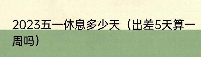 2023五一休息多少天（出差5天算一周吗）