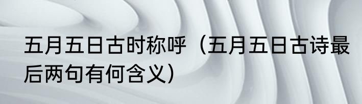 五月五日古时称呼（五月五日古诗最后两句有何含义）
