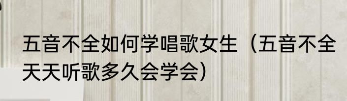 五音不全如何学唱歌女生（五音不全天天听歌多久会学会）