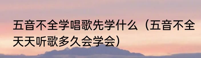 五音不全学唱歌先学什么（五音不全天天听歌多久会学会）