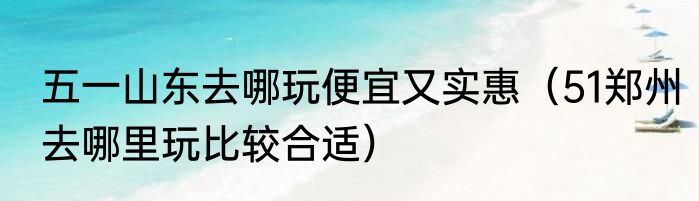 五一山东去哪玩便宜又实惠（51郑州去哪里玩比较合适）