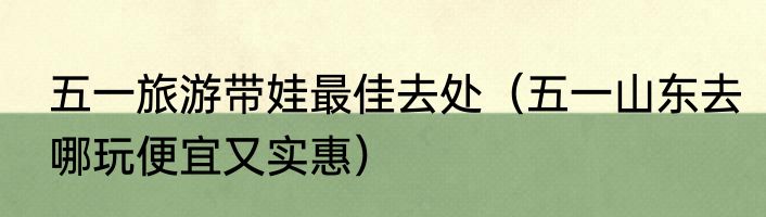 五一旅游带娃最佳去处（五一山东去哪玩便宜又实惠）