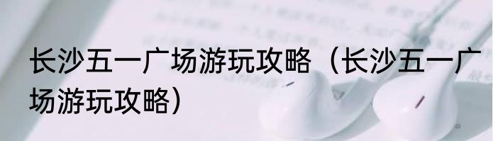 长沙五一广场游玩攻略（长沙五一广场游玩攻略）