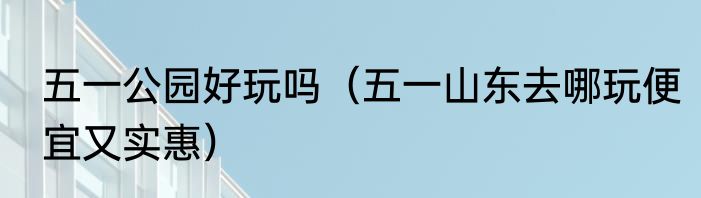 五一公园好玩吗（五一山东去哪玩便宜又实惠）